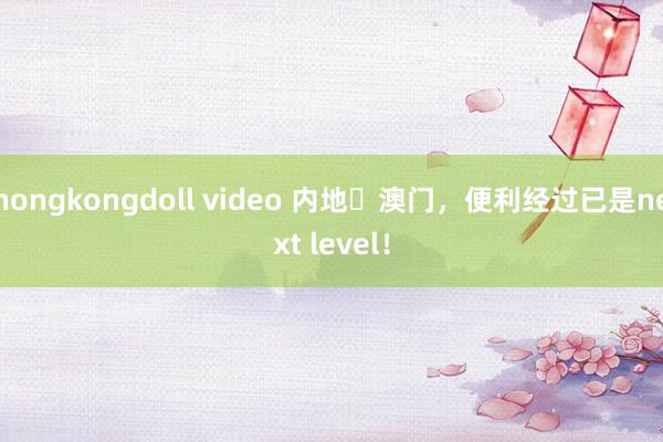 hongkongdoll video 内地⇋澳门，便利经过已是next level！