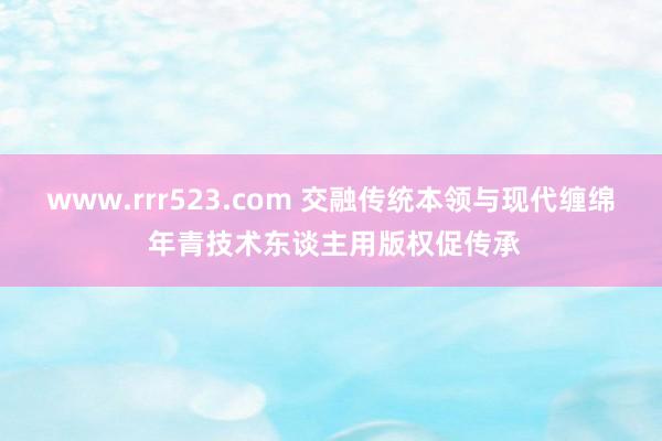 www.rrr523.com 交融传统本领与现代缠绵 年青技术东谈主用版权促传承
