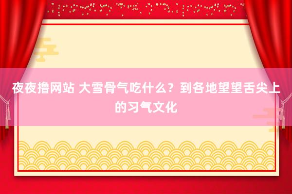夜夜撸网站 大雪骨气吃什么？到各地望望舌尖上的习气文化