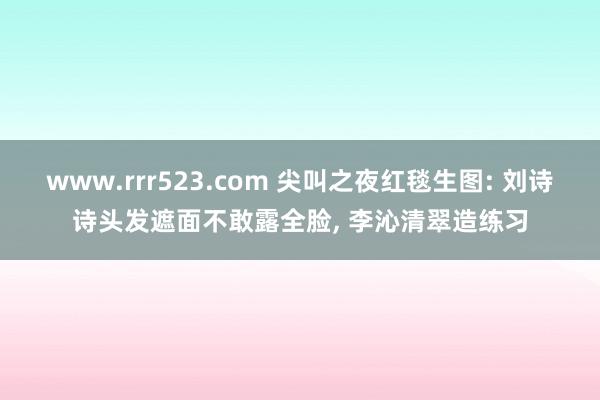 www.rrr523.com 尖叫之夜红毯生图: 刘诗诗头发遮面不敢露全脸， 李沁清翠造练习