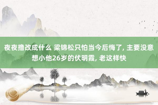 夜夜撸改成什么 梁锦松只怕当今后悔了， 主要没意想小他26岁的伏明霞， 老这样快