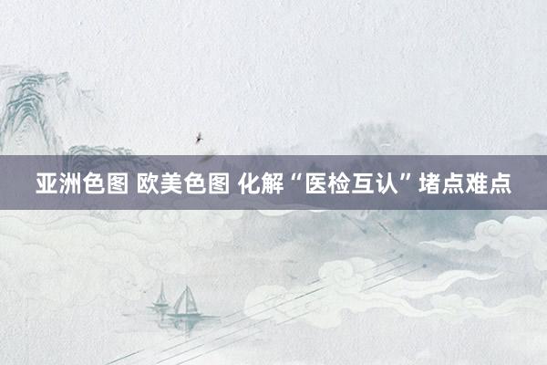 亚洲色图 欧美色图 化解“医检互认”堵点难点