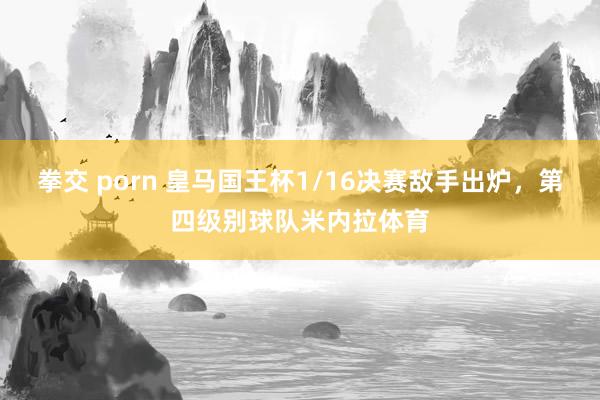 拳交 porn 皇马国王杯1/16决赛敌手出炉，第四级别球队米内拉体育