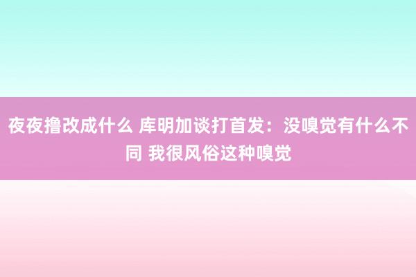 夜夜撸改成什么 库明加谈打首发：没嗅觉有什么不同 我很风俗这种嗅觉