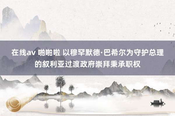 在线av 啪啪啦 以穆罕默德·巴希尔为守护总理的叙利亚过渡政府崇拜秉承职权
