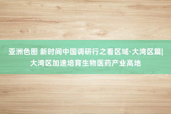 亚洲色图 新时间中国调研行之看区域·大湾区篇|大湾区加速培育生物医药产业高地