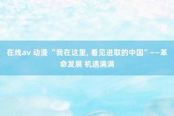 在线av 动漫 “我在这里， 看见进取的中国”——革命发展 机遇满满