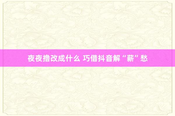 夜夜撸改成什么 巧借抖音解“薪”愁