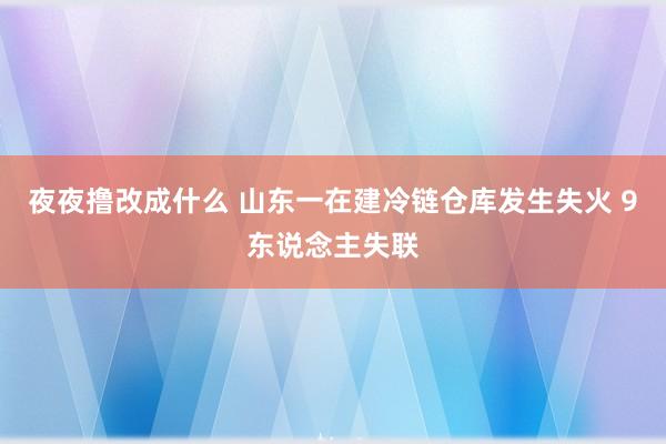 夜夜撸改成什么 山东一在建冷链仓库发生失火 9东说念主失联