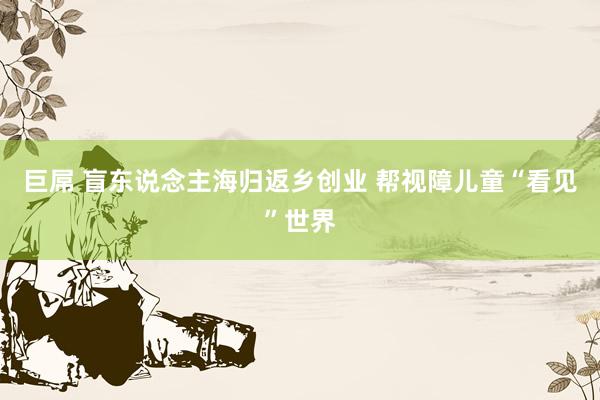 巨屌 盲东说念主海归返乡创业 帮视障儿童“看见”世界