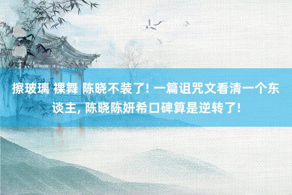 擦玻璃 裸舞 陈晓不装了! 一篇诅咒文看清一个东谈主， 陈晓陈妍希口碑算是逆转了!