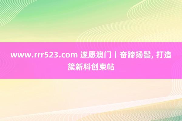 www.rrr523.com 遂愿澳门丨奋蹄扬鬃， 打造簇新科创柬帖