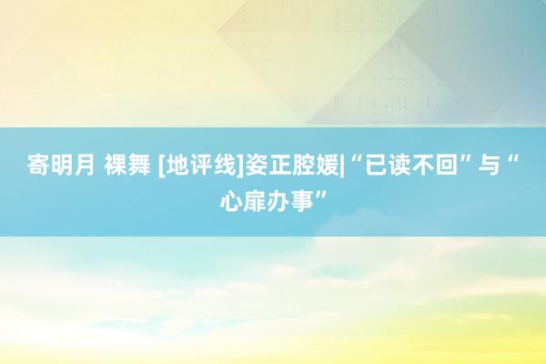 寄明月 裸舞 [地评线]姿正腔媛|“已读不回”与“心扉办事”