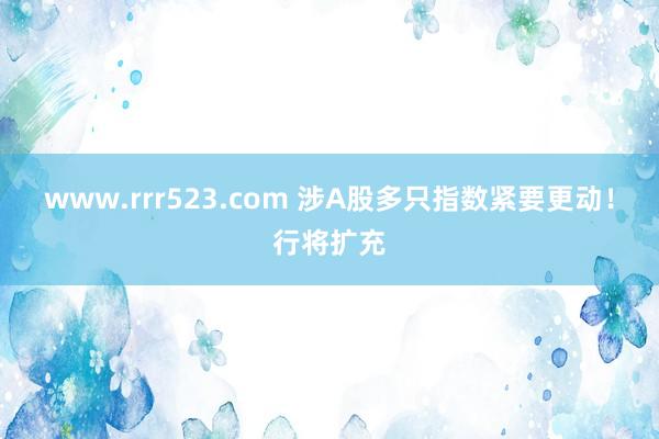 www.rrr523.com 涉A股多只指数紧要更动！行将扩充
