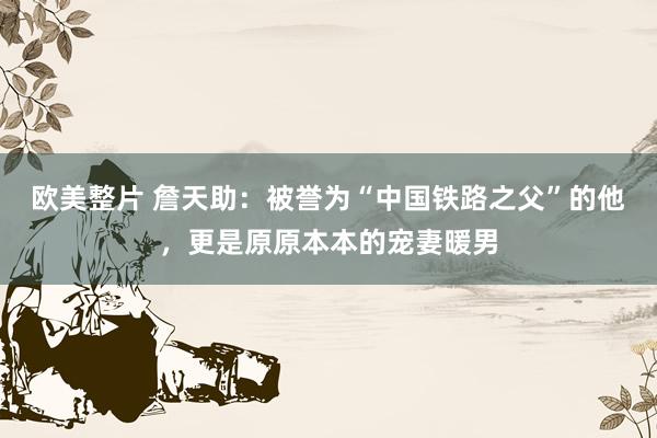 欧美整片 詹天助：被誉为“中国铁路之父”的他，更是原原本本的宠妻暖男
