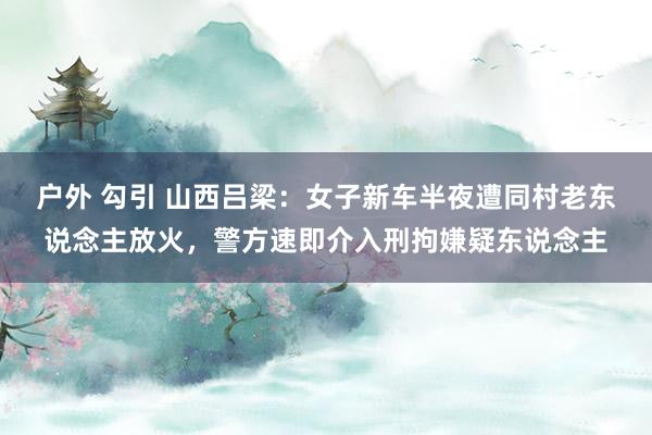 户外 勾引 山西吕梁：女子新车半夜遭同村老东说念主放火，警方速即介入刑拘嫌疑东说念主