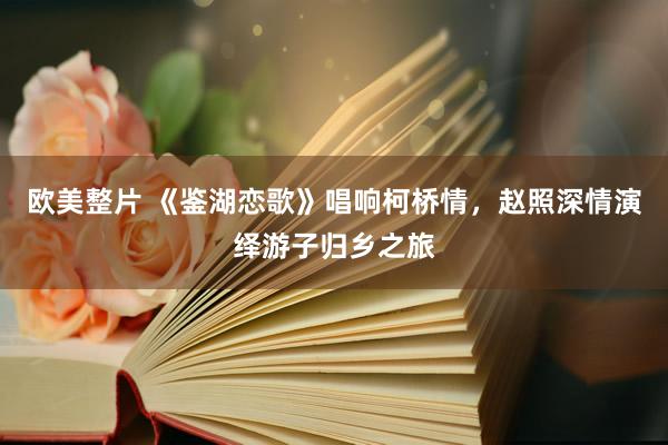 欧美整片 《鉴湖恋歌》唱响柯桥情，赵照深情演绎游子归乡之旅