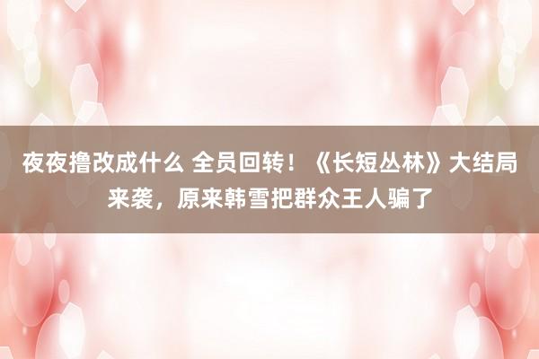 夜夜撸改成什么 全员回转！《长短丛林》大结局来袭，原来韩雪把群众王人骗了