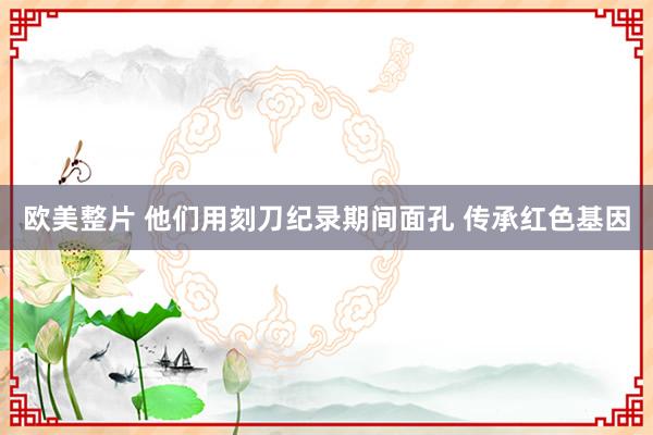 欧美整片 他们用刻刀纪录期间面孔 传承红色基因