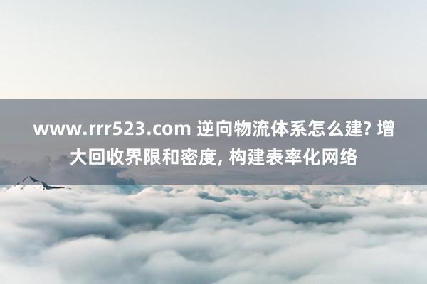 www.rrr523.com 逆向物流体系怎么建? 增大回收界限和密度， 构建表率化网络