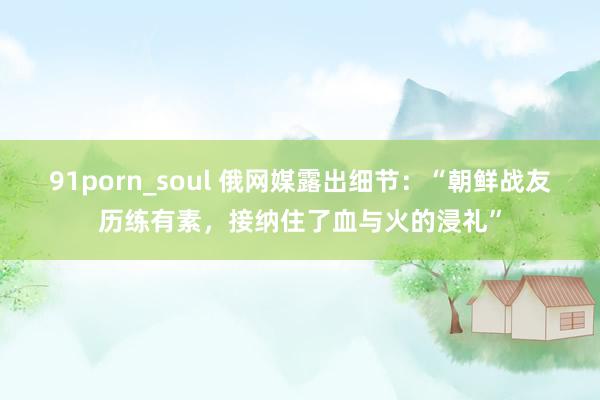 91porn_soul 俄网媒露出细节：“朝鲜战友历练有素，接纳住了血与火的浸礼”