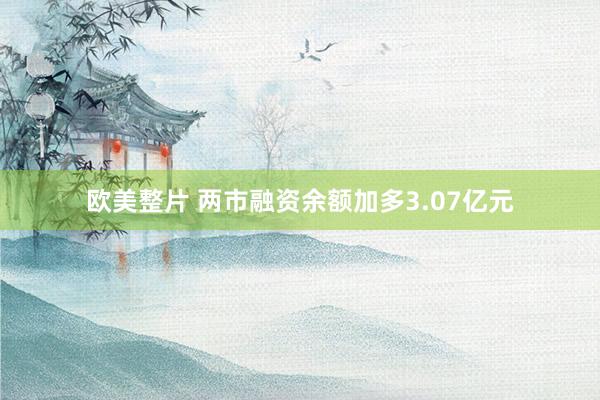 欧美整片 两市融资余额加多3.07亿元