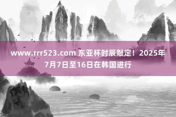 www.rrr523.com 东亚杯时辰敲定！2025年7月7日至16日在韩国进行