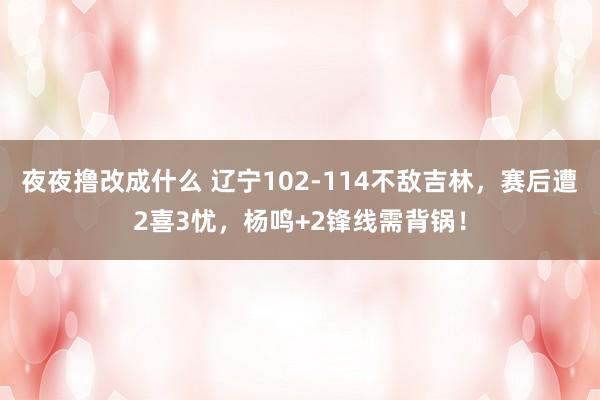 夜夜撸改成什么 辽宁102-114不敌吉林，赛后遭2喜3忧，杨鸣+2锋线需背锅！