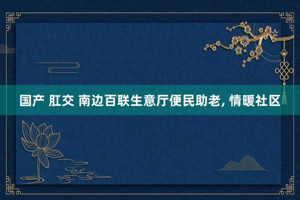 国产 肛交 南边百联生意厅便民助老， 情暖社区