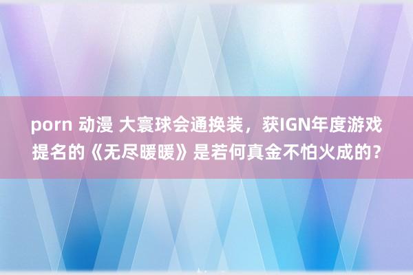 porn 动漫 大寰球会通换装，获IGN年度游戏提名的《无尽暖暖》是若何真金不怕火成的？