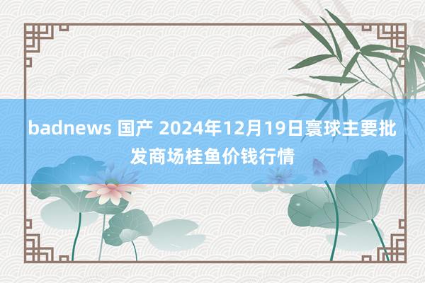 badnews 国产 2024年12月19日寰球主要批发商场桂鱼价钱行情