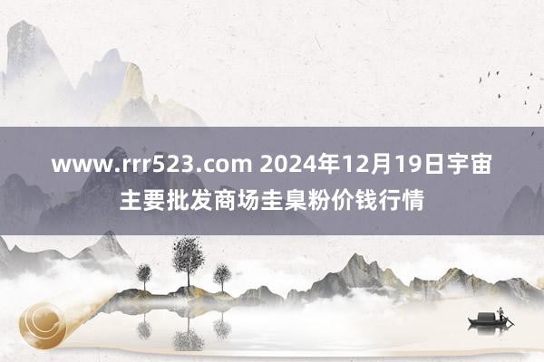 www.rrr523.com 2024年12月19日宇宙主要批发商场圭臬粉价钱行情