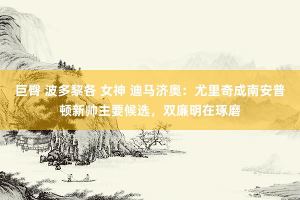 巨臀 波多黎各 女神 迪马济奥：尤里奇成南安普顿新帅主要候选，双廉明在琢磨