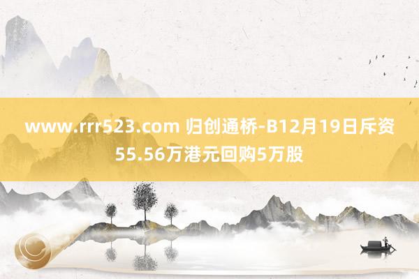 www.rrr523.com 归创通桥-B12月19日斥资55.56万港元回购5万股