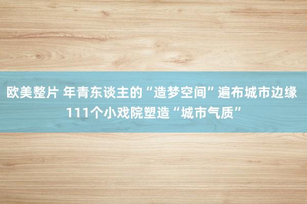 欧美整片 年青东谈主的“造梦空间”遍布城市边缘 111个小戏院塑造“城市气质”