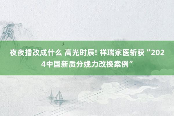 夜夜撸改成什么 高光时辰! 祥瑞家医斩获“2024中国新质分娩力改换案例”