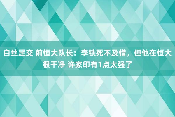 白丝足交 前恒大队长：李铁死不及惜，但他在恒大很干净 许家印有1点太强了