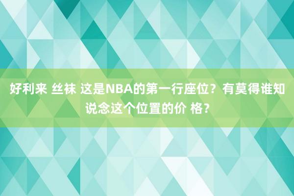 好利来 丝袜 这是NBA的第一行座位？有莫得谁知说念这个位置的价 格？