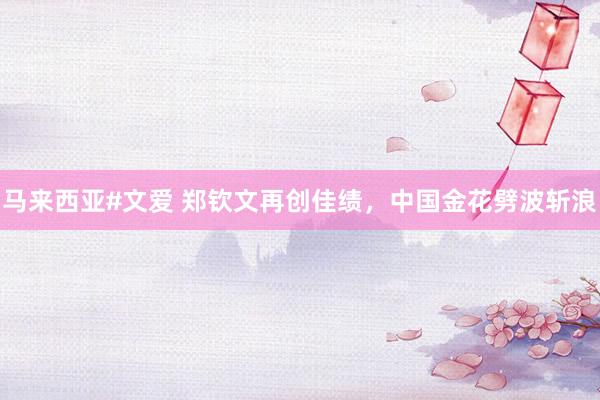 马来西亚#文爱 郑钦文再创佳绩，中国金花劈波斩浪