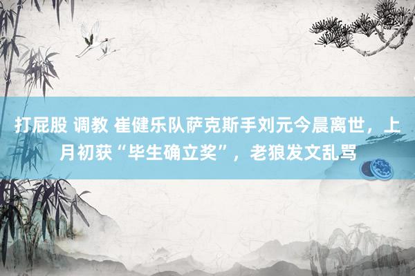 打屁股 调教 崔健乐队萨克斯手刘元今晨离世，上月初获“毕生确立奖”，老狼发文乱骂