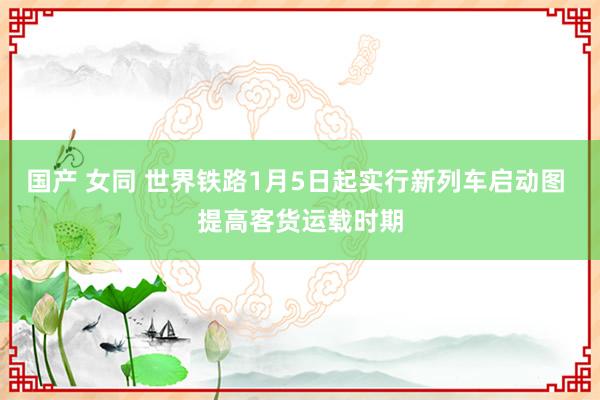 国产 女同 世界铁路1月5日起实行新列车启动图 提高客货运载时期