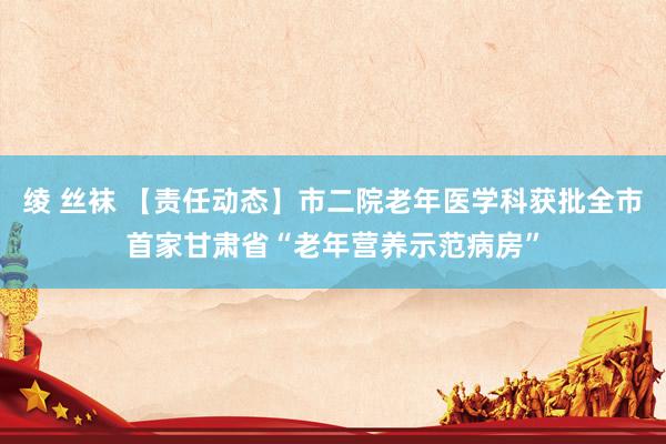 绫 丝袜 【责任动态】市二院老年医学科获批全市首家甘肃省“老年营养示范病房”