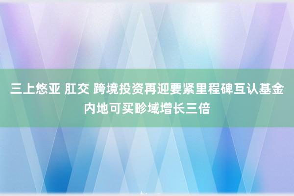 三上悠亚 肛交 跨境投资再迎要紧里程碑互认基金内地可买畛域增长三倍