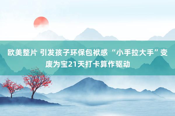 欧美整片 引发孩子环保包袱感 “小手拉大手”变废为宝21天打卡算作驱动