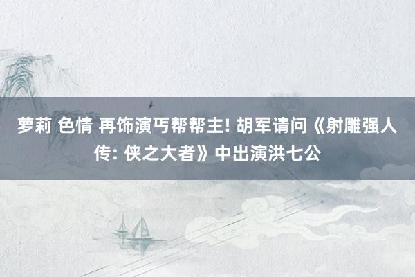 萝莉 色情 再饰演丐帮帮主! 胡军请问《射雕强人传: 侠之大者》中出演洪七公
