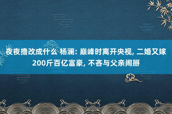 夜夜撸改成什么 杨澜: 巅峰时离开央视， 二婚又嫁200斤百亿富豪， 不吝与父亲闹掰