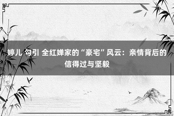 婷儿 勾引 全红婵家的“豪宅”风云：亲情背后的信得过与坚毅