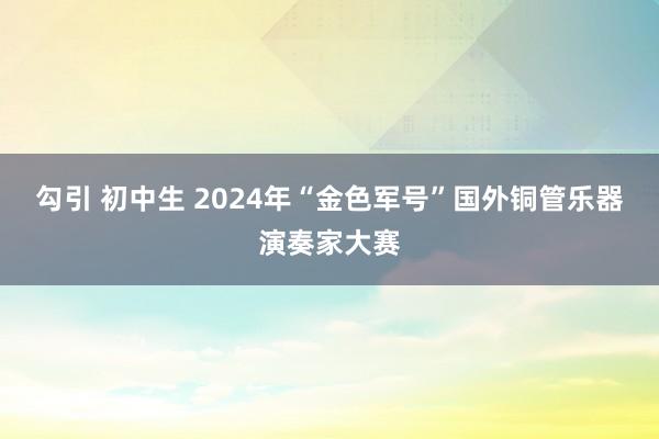 勾引 初中生 2024年“金色军号”国外铜管乐器演奏家大赛