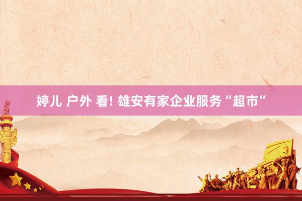 婷儿 户外 看! 雄安有家企业服务“超市”