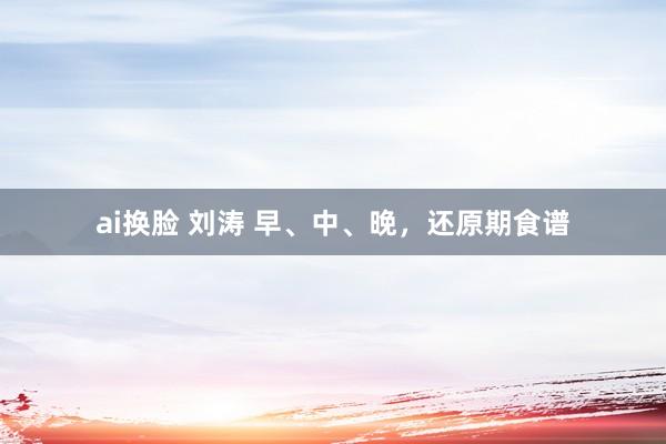 ai换脸 刘涛 早、中、晚，还原期食谱